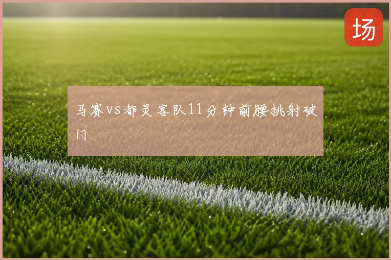 马赛vs都灵客队11分钟前腰挑射破门